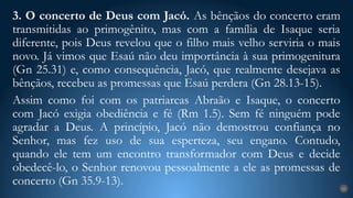 3. O concerto de Deus com Jacó. As bênçãos do concerto eram
transmitidas ao primogênito, mas com a família de Isaque seria
diferente, pois Deus revelou que o filho mais velho serviria o mais
novo. Já vimos que Esaú não deu importância à sua primogenitura
(Gn 25.31) e, como consequência, Jacó, que realmente desejava as
bênçãos, recebeu as promessas que Esaú perdera (Gn 28.13-15).
Assim como foi com os patriarcas Abraão e Isaque, o concerto
com Jacó exigia obediência e fé (Rm 1.5). Sem fé ninguém pode
agradar a Deus. A princípio, Jacó não demostrou confiança no
Senhor, mas fez uso de sua esperteza, seu engano. Contudo,
quando ele tem um encontro transformador com Deus e decide
obedecê-lo, o Senhor renovou pessoalmente a ele as promessas de
concerto (Gn 35.9-13). 25
 