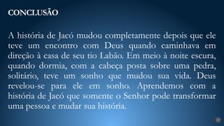 A história de Jacó mudou completamente depois que ele
teve um encontro com Deus quando caminhava em
direção à casa de seu tio Labão. Em meio à noite escura,
quando dormia, com a cabeça posta sobre uma pedra,
solitário, teve um sonho que mudou sua vida. Deus
revelou-se para ele em sonho. Aprendemos com a
história de Jacó que somente o Senhor pode transformar
uma pessoa e mudar sua história.
CONCLUSÃO
27
 