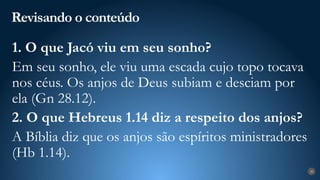 Revisando o conteúdo
28
1. O que Jacó viu em seu sonho?
Em seu sonho, ele viu uma escada cujo topo tocava
nos céus. Os anjos de Deus subiam e desciam por
ela (Gn 28.12).
2. O que Hebreus 1.14 diz a respeito dos anjos?
A Bíblia diz que os anjos são espíritos ministradores
(Hb 1.14).
 
