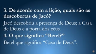 29
3. De acordo com a lição, quais são as
descobertas de Jacó?
Jacó descobriu a presença de Deus; a Casa
de Deus e a porta dos céus.
4. O que significa “Betel?”
Betel que significa “Casa de Deus”.
 