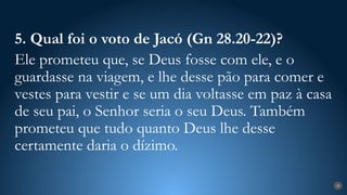 30
5. Qual foi o voto de Jacó (Gn 28.20-22)?
Ele prometeu que, se Deus fosse com ele, e o
guardasse na viagem, e lhe desse pão para comer e
vestes para vestir e se um dia voltasse em paz à casa
de seu pai, o Senhor seria o seu Deus. Também
prometeu que tudo quanto Deus lhe desse
certamente daria o dízimo.
 