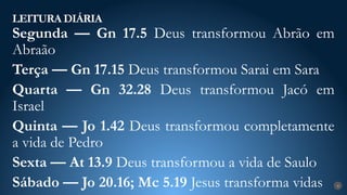 LEITURA DIÁRIA
4
Segunda — Gn 17.5 Deus transformou Abrão em
Abraão
Terça — Gn 17.15 Deus transformou Sarai em Sara
Quarta — Gn 32.28 Deus transformou Jacó em
Israel
Quinta — Jo 1.42 Deus transformou completamente
a vida de Pedro
Sexta — At 13.9 Deus transformou a vida de Saulo
Sábado — Jo 20.16; Mc 5.19 Jesus transforma vidas
 