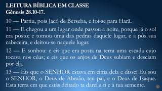 LEITURA BÍBLICA EM CLASSE
Gênesis 28.10-17.
6
10 — Partiu, pois Jacó de Berseba, e foi-se para Harã.
11 — E chegou a um lugar onde passou a noite, porque já o sol
era posto; e tomou uma das pedras daquele lugar, e a pôs sua
cabeceira, e deitou-se naquele lugar.
12 — E sonhou: e eis que era posta na terra uma escada cujo
tocava nos céus; e eis que os anjos de Deus subiam e desciam
por ela.
13 — Eis que o SENHOR estava em cima dela e disse: Eu sou
o SENHOR, o Deus de Abraão, teu pai, e o Deus de Isaque.
Esta terra em que estás deitado ta darei a ti e à tua semente.
 