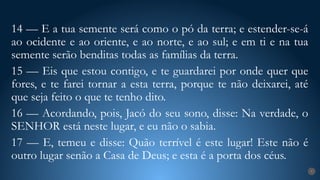 7
14 — E a tua semente será como o pó da terra; e estender-se-á
ao ocidente e ao oriente, e ao norte, e ao sul; e em ti e na tua
semente serão benditas todas as famílias da terra.
15 — Eis que estou contigo, e te guardarei por onde quer que
fores, e te farei tornar a esta terra, porque te não deixarei, até
que seja feito o que te tenho dito.
16 — Acordando, pois, Jacó do seu sono, disse: Na verdade, o
SENHOR está neste lugar, e eu não o sabia.
17 — E, temeu e disse: Quão terrível é este lugar! Este não é
outro lugar senão a Casa de Deus; e esta é a porta dos céus.
 