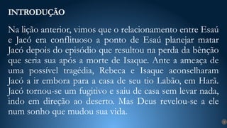 Na lição anterior, vimos que o relacionamento entre Esaú
e Jacó era conflituoso a ponto de Esaú planejar matar
Jacó depois do episódio que resultou na perda da bênção
que seria sua após a morte de Isaque. Ante a ameaça de
uma possível tragédia, Rebeca e Isaque aconselharam
Jacó a ir embora para a casa de seu tio Labão, em Harã.
Jacó tornou-se um fugitivo e saiu de casa sem levar nada,
indo em direção ao deserto. Mas Deus revelou-se a ele
num sonho que mudou sua vida.
INTRODUÇÃO
9
 