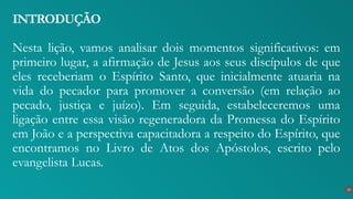 Nesta lição, vamos analisar dois momentos significativos: em
primeiro lugar, a afirmação de Jesus aos seus discípulos de que
eles receberiam o Espírito Santo, que inicialmente atuaria na
vida do pecador para promover a conversão (em relação ao
pecado, justiça e juízo). Em seguida, estabeleceremos uma
ligação entre essa visão regeneradora da Promessa do Espírito
em João e a perspectiva capacitadora a respeito do Espírito, que
encontramos no Livro de Atos dos Apóstolos, escrito pelo
evangelista Lucas.
INTRODUÇÃO
10
 