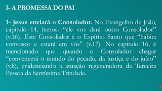 1- Jesus enviará o Consolador. No Evangelho de João,
capítulo 14, lemos: “ele vos dará outro Consolador”
(v.16). Este Consolador é o Espírito Santo que “habita
convosco e estará em vós” (v.17). No capítulo 16, é
mencionado que quando o Consolador chegar
“convencerá o mundo do pecado, da justiça e do juízo”
(v.8), evidenciando a atuação regeneradora da Terceira
Pessoa da Santíssima Trindade.
I- A PROMESSA DO PAI
13
 