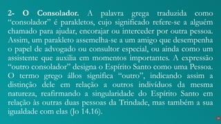 2- O Consolador. A palavra grega traduzida como
“consolador” é parakletos, cujo significado refere-se a alguém
chamado para ajudar, encorajar ou interceder por outra pessoa.
Assim, um parakleto assemelha-se a um amigo que desempenha
o papel de advogado ou consultor especial, ou ainda como um
assistente que auxilia em momentos importantes. A expressão
“outro consolador” designa o Espírito Santo como uma Pessoa.
O termo grego állos significa “outro”, indicando assim a
distinção dele em relação a outros indivíduos da mesma
natureza, reafirmando a singularidade do Espírito Santo em
relação às outras duas pessoas da Trindade, mas também a sua
igualdade com elas (Jo 14.16).
14
 