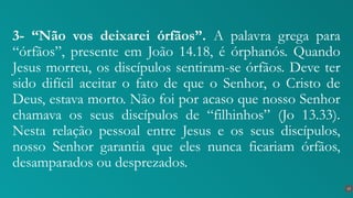 3- “Não vos deixarei órfãos”. A palavra grega para
“órfãos”, presente em João 14.18, é órphanós. Quando
Jesus morreu, os discípulos sentiram-se órfãos. Deve ter
sido difícil aceitar o fato de que o Senhor, o Cristo de
Deus, estava morto. Não foi por acaso que nosso Senhor
chamava os seus discípulos de “filhinhos” (Jo 13.33).
Nesta relação pessoal entre Jesus e os seus discípulos,
nosso Senhor garantia que eles nunca ficariam órfãos,
desamparados ou desprezados.
15
 