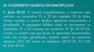 1- João 20.22. É crucial considerarmos o contexto que
envolve os versículos 21 e 22 do capítulo 20 de João.
Nessa ocasião, o nosso Senhor apareceu ressuscitado e
glorificado. A passagem bíblica onde se encontram os
versículos 21 e 22 começa no versículo 19 (Jo 20.19-23).
Assim, o cenário em que Jesus se apresenta ressuscitado,
com um corpo glorificado, remete tanto ao contexto
anterior (20.1-20) como ao imediato (20.23-31; 21.1-25)
de João 20.22.
II- O ESPÍRITO HABITA OS DISCÍPULOS
19
 