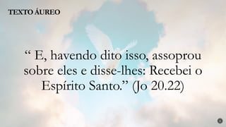 2
“ E, havendo dito isso, assoprou
sobre eles e disse-lhes: Recebei o
Espírito Santo.” (Jo 20.22)
TEXTO ÁUREO
 