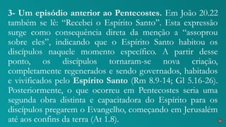 3- Um episódio anterior ao Pentecostes. Em João 20.22
também se lê: “Recebei o Espírito Santo”. Esta expressão
surge como consequência direta da menção a “assoprou
sobre eles”, indicando que o Espírito Santo habitou os
discípulos naquele momento específico. A partir desse
ponto, os discípulos tornaram-se nova criação,
completamente regenerados e sendo governados, habitados
e vivificados pelo Espírito Santo (Rm 8.9-14; Gl 5.16-26).
Posteriormente, o que ocorreu em Pentecostes seria uma
segunda obra distinta e capacitadora do Espírito para os
discípulos pregarem o Evangelho, começando em Jerusalém
até aos confins da terra (At 1.8). 23
 