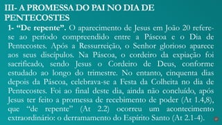 1- “De repente”. O aparecimento de Jesus em João 20 refere-
se ao período compreendido entre a Páscoa e o Dia de
Pentecostes. Após a Ressurreição, o Senhor glorioso aparece
aos seus discípulos. Na Páscoa, o cordeiro da expiação foi
sacrificado, sendo Jesus o Cordeiro de Deus, conforme
estudado ao longo do trimestre. No entanto, cinquenta dias
depois da Páscoa, celebrava-se a Festa da Colheita no dia de
Pentecostes. Foi ao final deste dia, ainda não concluído, após
Jesus ter feito a promessa de recebimento de poder (At 1.4,8),
que “de repente” (At 2.2) ocorreu um acontecimento
extraordinário: o derramamento do Espírito Santo (At 2.1-4).
III- A PROMESSA DO PAI NO DIA DE
PENTECOSTES
27
 
