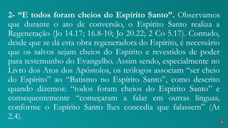 2- “E todos foram cheios do Espírito Santo”. Observamos
que durante o ato de conversão, o Espírito Santo realiza a
Regeneração (Jo 14.17; 16.8-10; Jo 20.22; 2 Co 5.17). Contudo,
desde que se dá esta obra regeneradora do Espírito, é necessário
que os salvos sejam cheios do Espírito e revestidos de poder
para testemunho do Evangelho. Assim sendo, especialmente no
Livro dos Atos dos Apóstolos, os teólogos associam “ser cheio
do Espírito” ao “Batismo no Espírito Santo”, como descrito
quando dizemos: “todos foram cheios do Espírito Santo” e
consequentemente “começaram a falar em outras línguas,
conforme o Espírito Santo lhes concedia que falassem” (At
2.4). 31
 