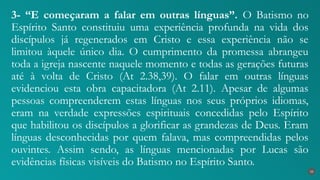 3- “E começaram a falar em outras línguas”. O Batismo no
Espírito Santo constituiu uma experiência profunda na vida dos
discípulos já regenerados em Cristo e essa experiência não se
limitou àquele único dia. O cumprimento da promessa abrangeu
toda a igreja nascente naquele momento e todas as gerações futuras
até à volta de Cristo (At 2.38,39). O falar em outras línguas
evidenciou esta obra capacitadora (At 2.11). Apesar de algumas
pessoas compreenderem estas línguas nos seus próprios idiomas,
eram na verdade expressões espirituais concedidas pelo Espírito
que habilitou os discípulos a glorificar as grandezas de Deus. Eram
línguas desconhecidas por quem falava, mas compreendidas pelos
ouvintes. Assim sendo, as línguas mencionadas por Lucas são
evidências físicas visíveis do Batismo no Espírito Santo.
33
 