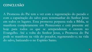 A Promessa do Pai tem a ver com a regeneração do pecado e
com a capacitação do salvo para testemunhar do Senhor Jesus
em todos os lugares. Essa promessa perpassa toda a Bíblia, se
manifesta completamente em Pentecostes e está presente até
hoje para todos os que se arrependerem e crerem no
Evangelho. Até a volta do Senhor Jesus, a Promessa do Pai
pode se manifesta na vida do pecador, regenerando-o; na vida
do salvo, batizando-o no Espírito Santo.
CONCLUSÃO
35
 