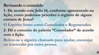 Revisando o conteúdo
1- De acordo com João 14, conforme apresentado na
lição, como podemos perceber o registro de alguns
ensinos de Jesus?
O Espírito Santo como Consolador e Regenerador.
2- Dê o conceito da palavra “Consolador” de acordo
com a lição.
Refere-se a alguém chamado para ajudar, encorajar
ou interceder por outra pessoa.
36
 