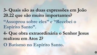 3- Quais são as duas expressões em João
20.22 que são muito importantes?
“Assoprou sobre eles” e “Recebei o
Espírito Santo”.
4- Que obra extraordinária o Senhor Jesus
realizou em Atos 2?
O Batismo no Espírito Santo.
37
 