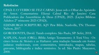 CPAD. E O VERBO SE FEZ CARNE: Jesus sob o Olhar do Apóstolo
do Amor. Comentarista: Elienai Cabral Rio de Janeiro: Casa
Publicadora das Assembleias de Deus (CPAD), 2025. (Lições Bíblicas
Adultos 2° trimestre 2025 CPAD).
EDINBURGH SCRIPTURE. KJV Pew Bible. Nashville, TN: Thomas
Nelson, 2017.
GORODOVITS, David. Tanah completo. São Paulo, SP: Sefer, 2018.
KAPLAN, Aryeh (ORG.). Bíblia Antigo Testamento: A Torá Viva - Os
cinco livros de Moisés e as Haftarot: uma tradução baseada em fontes
judaicas tradicionais, com comentários, introdução, mapas, tabelas,
gravuras, bibliografia e índice remissivo. 3a ed. São Paulo: Maayanot,
2000.
Referências
39
 