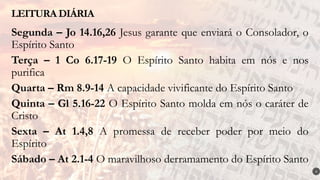 Segunda – Jo 14.16,26 Jesus garante que enviará o Consolador, o
Espírito Santo
Terça – 1 Co 6.17-19 O Espírito Santo habita em nós e nos
purifica
Quarta – Rm 8.9-14 A capacidade vivificante do Espírito Santo
Quinta – Gl 5.16-22 O Espírito Santo molda em nós o caráter de
Cristo
Sexta – At 1.4,8 A promessa de receber poder por meio do
Espírito
Sábado – At 2.1-4 O maravilhoso derramamento do Espírito Santo
LEITURA DIÁRIA
4
 