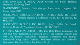 LEE, Hyun-Gyu; STOKER, David. Gospel Art Book. Hillerød,
Denmark: LDS Org, 2008.
MAIMÔNIDES, Moisés. Guia dos perplexos: obra completa. São
Paulo: Sefer, 2017.
SOCIEDADE BÍBLICA DO BRASIL (ORG.). Bíblia De Estudo
Pentecostal - Almeida Revista e Corrigida. 6a ed. Rio de Janeiro, RJ:
SBB, 2014.
SOCIEDADE BÍBLICA DO BRASIL (org.). Bíblia De Estudo
Plenitude Revista E Atualizada. Barueri, SP: SBB, 2005.
THOMAS NELSON PUBLISHERS. The Holy Bible: containing the
Old and New Testamants, translated out of the original tongues, and
with the former translations diligently compared and revised :
authorized King James Version. Red-letter edition. ed. Nashville,
Tennessee: Thomas Nelson Publishers, 2016. 40
 