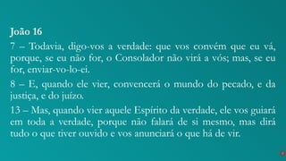 João 16
7 – Todavia, digo-vos a verdade: que vos convém que eu vá,
porque, se eu não for, o Consolador não virá a vós; mas, se eu
for, enviar-vo-lo-ei.
8 – E, quando ele vier, convencerá o mundo do pecado, e da
justiça, e do juízo.
13 – Mas, quando vier aquele Espírito da verdade, ele vos guiará
em toda a verdade, porque não falará de si mesmo, mas dirá
tudo o que tiver ouvido e vos anunciará o que há de vir.
7
 