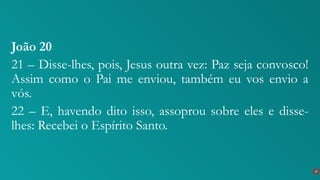 João 20
21 – Disse-lhes, pois, Jesus outra vez: Paz seja convosco!
Assim como o Pai me enviou, também eu vos envio a
vós.
22 – E, havendo dito isso, assoprou sobre eles e disse-
lhes: Recebei o Espírito Santo.
8
 