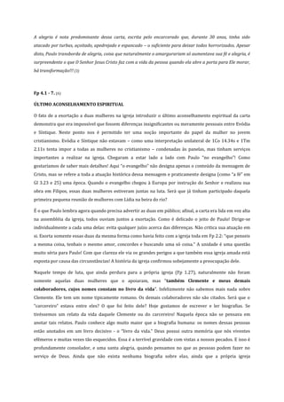 A alegria é nota predominante dessa carta, escrita pelo encarcerado que, durante 30 anos, tinha sido
atacado por turbas, açoitado, apedrejado e espancado – o suficiente para deixar todos horrorizados. Apesar
disto, Paulo transborda de alegria, coisa que naturalmente o amargurariam só aumentava sua fé e alegria, é
surpreendente o que O Senhor Jesus Cristo faz com a vida da pessoa quando ela abre a porta para Ele morar,
há transformação!!! (3)

Fp 4.1 - 7. (6)
ÚLTIMO ACONSELHAMENTO ESPIRITUAL
O fato de a exortação a duas mulheres na igreja introduzir o último aconselhamento espiritual da carta
demonstra que era impossível que fossem diferenças insignificantes ou meramente pessoais entre Evódia
e Síntique. Neste ponto nos é permitido ter uma noção importante do papel da mulher no jovem
cristianismo. Evódia e Síntique não estavam – como uma interpretação unilateral de 1Co 14.34s e 1Tm
2.11s tenta impor a todas as mulheres no cristianismo – condenadas às panelas, mas tinham serviços
importantes a realizar na igreja. Chegaram a estar lado a lado com Paulo “no evangelho”! Como
gostaríamos de saber mais detalhes! Aqui “o evangelho” não designa apenas o conteúdo da mensagem de
Cristo, mas se refere a toda a atuação histórica dessa mensagem e praticamente designa (como “a fé” em
Gl 3.23 e 25) uma época. Quando o evangelho chegou à Europa por instrução do Senhor e realizou sua
obra em Filipos, essas duas mulheres estiveram juntas na luta. Será que já tinham participado daquela
primeira pequena reunião de mulheres com Lídia na beira do rio?
É o que Paulo lembra agora quando precisa advertir as duas em público; afinal, a carta era lida em voz alta
na assembléia da igreja, todos ouviam juntos a exortação. Como é delicado o jeito de Paulo! Dirige-se
individualmente a cada uma delas: evita qualquer juízo acerca das diferenças. Não critica sua atuação em
si. Exorta somente essas duas da mesma forma como havia feito com a igreja toda em Fp 2.2: “que penseis
a mesma coisa, tenhais o mesmo amor, concordes e buscando uma só coisa.” A unidade é uma questão
muito séria para Paulo! Com que clareza ele via os grandes perigos a que também essa igreja amada está
exposta por causa das circunstâncias! A história da igreja confirmou sobejamente a preocupação dele.
Naquele tempo de luta, que ainda perdura para a própria igreja (Fp 1.27), naturalmente não foram
somente aquelas duas mulheres que o apoiaram, mas “também Clemente e meus demais
colaboradores, cujos nomes constam no livro da vida”. Infelizmente não sabemos mais nada sobre
Clemente. Ele tem um nome tipicamente romano. Os demais colaboradores não são citados. Será que o
“carcereiro” estava entre eles? O que foi feito dele? Hoje gostamos de escrever e ler biografias. Se
tivéssemos um relato da vida daquele Clemente ou do carcereiro! Naquela época não se pensava em
anotar tais relatos. Paulo conhece algo muito maior que a biografia humana: os nomes dessas pessoas
estão anotados em um livro decisivo - o “livro da vida.” Deus possui outra memória que nós viventes
efêmeros e muitas vezes tão esquecidos. Essa é a terrível gravidade com vistas a nossos pecados. E isso é
profundamente consolador, e uma santa alegria, quando pensamos no que as pessoas podem fazer no
serviço de Deus. Ainda que não exista nenhuma biografia sobre elas, ainda que a própria igreja

 