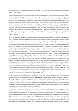 desconsidere ou em breve esqueça novamente sua ação – ela consta para sempre, inesquecível, no livro de
Deus, o livro da vida.
As duas mulheres serão alvo de gratidão pelo fato de que um homem – visivelmente importante na igreja –
cuida das dificuldades delas. Porque a melhor forma de entender a marcante expressão “genuíno Sýzygos”
é que de fato se trata de um nome próprio, ainda que não o encontremos documentado como tal em
nenhum outro lugar. Esse nome Sýzygos significa “companheiro de jugo”. Sê, pois, um verdadeiro
companheiro de jugo, diz Paulo, aludindo ao nome dele, atrelando-te também ao jugo nesta dificuldade, e
atrele as duas mulheres novamente unidas sob o jugo do serviço para o Senhor! Não te irrites com sua
discórdia, mas pensa no seu corajoso engajamento para a igreja nos primórdios, e ajuda-as para que
também agora tornem a prestar um serviço concorde e abençoado na igreja. Como podemos aprender de
Paulo a “exortar”!
v. 4 - Na sequencia aparecem aquelas linhas que conhecemos e amamos desde a infância como epístola
que é lida no 4º domingo de Advento, o domingo que antecede o natal. Justamente por isso vale a pena
ouvi-las mais uma vez de forma nova e fora de qualquer “clima” pré-natalino. Nem o escritor nem os
destinatários dessas palavras viviam num clima de bem-estar e conforto exterior. Essa palavra da alegria é
escrita por um preso, cujo processo de vida e morte acaba de entrar em um estágio decisivo. Por essa
razão tem peso o “sempre”! Ainda que chegue a Filipos a notícia da sentença de morte – Paulo já declarou
isso expressamente em Fp 2.17s – ainda que as opressões na própria Filipos não acabem, ainda que
existam os “muitos” dos quais somente se pode falar com lágrimas, a alegria é dádiva e tarefa decisiva da
igreja! “No Senhor” a igreja “sempre” possui alegria! Até mesmo as aflições na verdade são “participação
nos sofrimentos dele” (Fp 3.10) e, por isso, “alegria”. – Será que ainda sabemos que “alegria” não é um
adorno secundário eventual no cristianismo para os dias favoráveis, mas conteúdo essencial do ser
cristão? Será que os cristãos e as congregações cristãs podem ser reconhecidos por sua alegria radiante
em um mundo que precariamente oculta seu profundo medo de viver e sua decepção por trás de seus
“divertimentos”? Porventura o brilho da alegria paira sobre todas as reuniões e cultos cristãos? Será que
dessa forma o cristianismo atrai as pessoas famintas de alegria? Paulo presta um serviço também a nós
quando diz expressamente: “Novamente direi: alegrai-vos!”
v. 5 - Certamente havia algo correto no bordão “força pela alegria”. Justamente do contentamento
profundo brota o que Almeida traduziu por “moderação”. O termo grego significa “bondade, suavidade,
transigência”. Todas as pessoas em Filipos, amigos e inimigos, devem notar traços do que Martinho Lutero
certa vez expressou assim: “Meu ânimo está alegre demais para que eu pudesse ser visceralmente inimigo
de alguém.” Quem está pessoalmente repleto de alegria gosta de causar alegria também a outros, gosta de
repartir, gosta de abrir mão de reivindicações e direitos.
A igreja não precisa ter medo de que assim venha a ser arrasada! “O Senhor está perto!” Novamente
compreenderemos essa palavra em seu sentido escatológico, muito diferente de gerações passadas. Foi
assim que também Tiago associou a exortação para a tolerância fraterna com a referência ao Juiz vindouro
(Tg 5.9), como a seu modo já fizera Jesus (Mt 5.25). Se o Senhor chegar em breve e os grandes
acontecimentos começarem – quem ainda terá vontade de se deter com pequenas disputas! Quando Jesus
está diante da porta e bate, Juiz sobre toda a impiedade e dureza, quem não gostaria de fazer parte do

 