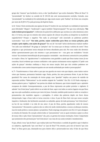 grupo dos “mansos” que herdarão a terra, e dos “pacificadores” que serão chamados “filhos de Deus”! A
“proximidade” do Senhor no sentido de Sl 145.18 não está necessariamente excluída. Contudo, essa
“proximidade” na realidade já foi substituída por algo muito maior: pelo “habitar” do Cristo nos corações
por meio da fé (Ef 3.17) e pela presença do Espírito Santo.
v. 6 - Como é bem-aventurada uma igreja de Jesus! O motivo de sua exortação na realidade já representa
pura felicidade! “Alegria”, “moderação” e agora também “despreocupação!” Por que essa solicitação, “Em
nada tenhais preocupações!”, é diferente do palavrório edificante que ouvimos no culto dominical, entre
dez e 11 horas, mas que no entanto não somos capazes de colocar em prática ao despertar na manhã de
segunda-feira? Porque o negativo “Em nada se preocupar” está associado ao poderoso positivo
sustentador: “mas orar!” “Em tudo, porém, sejam conhecidas para Deus as vossas petições, pela
oração e pela súplica, com ações de graças!” Em vez de “em tudo” talvez devêssemos traduzir melhor
“em cada caso individual”. No grego as “petições” são “as coisas que se deseja e solicita do outro”. Deus
preparou o que precisamos nessa situação de forma abundante para nós. Por essa razão não devemos
alistar apreensivamente para nós mesmos o que precisamos ter – isso gera um verdadeiro “círculo
vicioso” da constante intensificação de preocupação e ansiedade – mas devemos comunicá-lo com pedidos
na oração a Deus. Se “agradecermos” e exclamarmos com gratidão a ajuda que Deus tantas vezes já nos
concedeu, ficará evidente que oramos confiantes e não apenas exclamamos nossa angústia. O “pedir com
ações de graças” introduz confiança e força em nossa oração. Será que nós cristãos podemos ser
reconhecidos como santos despreocupados em um mundo atribulado por medo e preocupações?
v. 7 - Transformamos a frase sobre a paz que nos guarda em mero voto que depois, como tantos outros
votos que fazemos, permanece bastante vago. Paulo, porém, faz uma promessa firme: A paz de Deus
guardará! Por causa da conotação do termo grego, esse “guardar” implica um pouco do sentido da
expressão jurídica “fideicomisso” ou do sentido original de “custódia”. Em 2Co 11.32 Paulo emprega a
mesma palavra para a “vigilância” nas portas da cidade em Damasco, que visava impedir que o apóstolo
escapasse da cidade. Consequentemente, a paz de Deus representa um poder protetor e vigilante. O
adendo “em Cristo Jesus” pode referir-se ao todo da frase: aqui e em todos os outros lugares em que Deus
age essa ação auxiliadora acontece por meio de Jesus. Contudo, também pode mostrar onde os corações e
pensamentos são mantidos seguros e protegidos. A ordem das palavras depõe em favor dessa
interpretação. Logo a frase toda se torna concreta e clara. A paz de Deus fará com que nosso coração
inquieto e titubeante, tão facilmente assustado ou seduzido, apesar de tudo permaneça “em Cristo Jesus”,
na luz de sua verdade e na vida de seu amor. A paz de Deus, porém, igualmente cuida de nossos
“pensamentos”. Novamente a palavra não se refere de modo intelectualista a nossos arcabouços mentais,
mas de modo prático a nossos planos e propósitos. Paulo emprega esta palavra em 2Co 2.11 para designar
os intuitos de Satanás. Do coração sobem todos os “pensamentos” com os quais tentamos captar os alvos
de nossa vida e ação. Esses “pensamentos” são, pois, os germes de nossas resoluções. Como é importante
que justamente eles permaneçam “em Cristo Jesus”, nas raias de sua santa vontade e mandamentos.
O que, afinal, é essa “paz de Deus”, que realiza tudo isso? Porventura o sentido do genitivo aqui é objetivo
ou subjetivo, significando “paz com Deus” ou “paz de Deus”? No entanto, para nós só haverá “paz com
Deus” se Deus gerar paz, chamando-nos para dentro dela e preservando-nos nela. O fato de que Deus

 