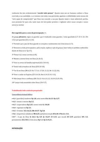 realmente faz isto evidentemente “excede todo pensar”. Quanto mais um ser humano conhece a Deus
com toda a sua santidade, e a si mesmo com toda a sua perversão, egoísmo e infidelidade, tanto menos ele
“será capaz de compreender” que Deus nos concede a sua paz. Quanto maior e mais admirável, porém,
esse presente for para nós, tanto mais ele terá poder protetor e vigilante sobre nosso coração e nosso
universo mental.

Dez segredos para a cura da preocupação (7):
Do grego phroureo, vigiar ou guardar, que é traduzido como guardar / estar guardado (v.7; Gl 3. 23; 1Pe
1.5) e por guardas (2Co 11.32).
1º Permitir que a paz de Deus guarde os corações e sentimentos em Cristo Jesus (v.7);
2º Renuncia a toda preocupação e, pela oração, suplica e ação de graças, fazer todos os pedidos conhecidos
diante de Deus (v.6; Tg 4.7);
3º Pensar nas coisas corretas (v.8);
4º Manter a mente firme em Deus (Is 26.3);
5º Usar as armas da batalha espiritual (2Co 10.4-6);
6º Vestir toda armadura de Deus (Ef 6.10-18);
7º Ter fé em Deus (Mt 6.25-34; 7.7-11; 17.20; 21.22; Mc 11.22-24);
8º Viver e andar no Espírito (Gl 5.16-26; Rm 6.14-23; 8.1-13);
9º Não lançar fora a confiança (Hb 3.6,12-14; 6.11,12; 10.19-23,35-39);
10º Lançar toda ansiedade sobre Deus (1Pe 5.7).

Trabalhando todo contexto pesquisado:
Concordância textual bíblica:
4.1- (queridos) saudosos Fp 1.8; estai assim 1Co 16.13; Fp 1.27.
4.2 - sintam o mesmo Fp 2.2.
4.3 - cooperadores Fp 2.25; nomes estão Lc 10.20.
4.4 - regozijai-vos Fp 3.1.
4.5 - O Senhor 1Co 16.22; Hb 10.37; Tg 5.8.
4.6 - (inquietos) cuidadosos Mt 6.25; (petições) oração Ef 6.18; 1Tm 2.1; 5.5.
4.7 - A paz de Deus Is 26.3; Fp 4.9; Jo 14.27; Cl 3.15; que excede Ef 3.19; guardará 1Pe 1.5;
pensamentos 2Co 10.5; Cristo Jesus Fp 1.1; Fp 4.19,21 .

INTRODUÇÃO

 