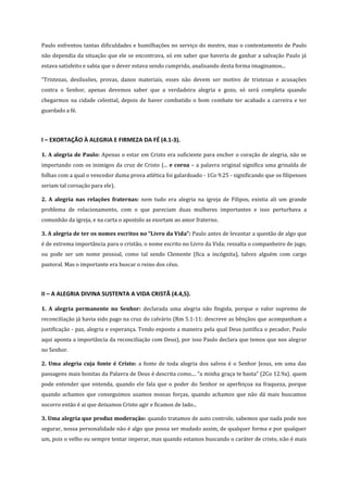 Paulo enfrentou tantas dificuldades e humilhações no serviço do mestre, mas o contentamento de Paulo
não dependia da situação que ele se encontrava, só em saber que haveria de ganhar a salvação Paulo já
estava satisfeito e sabia que o dever estava sendo cumprido, analisando desta forma imaginamos...
“Tristezas, desilusões, provas, danos materiais, esses não devem ser motivo de tristezas e acusações
contra o Senhor, apenas devemos saber que a verdadeira alegria e gozo, só será completa quando
chegarmos na cidade celestial, depois de haver combatido o bom combate ter acabado a carreira e ter
guardado a fé.

I – EXORTAÇÃO À ALEGRIA E FIRMEZA DA FÉ (4.1-3).
1. A alegria de Paulo: Apenas o estar em Cristo era suficiente para encher o coração de alegria, não se
importando com os inimigos da cruz de Cristo (... e coroa – a palavra original significa uma grinalda de
folhas com a qual o vencedor duma prova atlética foi galardoado - 1Co 9.25 - significando que os filipenses
seriam tal coroação para ele).
2. A alegria nas relações fraternas: nem tudo era alegria na igreja de Filipos, existia ali um grande
problema de relacionamento, com o que pareciam duas mulheres importantes e isso perturbava a
comunhão da igreja, e na carta o apostolo as exortam ao amor fraterno.
3. A alegria de ter os nomes escritos no “Livro da Vida”: Paulo antes de levantar a questão de algo que
é de extrema importância para o cristão, o nome escrito no Livro da Vida; ressalta o companheiro de jugo,
ou pode ser um nome pessoal, como tal sendo Clemente (fica a incógnita), talvez alguém com cargo
pastoral. Mas o importante era buscar o reino dos céus.

II – A ALEGRIA DIVINA SUSTENTA A VIDA CRISTÃ (4.4,5).
1. A alegria permanente no Senhor: declarada uma alegria não fingida, porque o valor supremo de
reconciliação já havia sido pago na cruz do calvário (Rm 5.1-11: descreve as bênçãos que acompanham a
justificação - paz, alegria e esperança. Tendo exposto a maneira pela qual Deus justifica o pecador, Paulo
aqui aponta a importância da reconciliação com Deus), por isso Paulo declara que temos que nos alegrar
no Senhor.
2. Uma alegria cuja fonte é Cristo: a fonte de toda alegria dos salvos é o Senhor Jesus, em uma das
passagens mais bonitas da Palavra de Deus é descrita como.... “a minha graça te basta” (2Co 12.9a). quem
pode entender que entenda, quando ele fala que o poder do Senhor se aperfeiçoa na fraqueza, porque
quando achamos que conseguimos usamos nossas forças, quando achamos que não dá mais buscamos
socorro então é ai que deixamos Cristo agir e ficamos de lado...
3. Uma alegria que produz moderação: quando tratamos de auto controle, sabemos que nada pode nos
segurar, nossa personalidade não é algo que possa ser mudado assim, de qualquer forma e por qualquer
um, pois o velho eu sempre tentar imperar, mas quando estamos buscando o caráter de cristo, não é mais

 