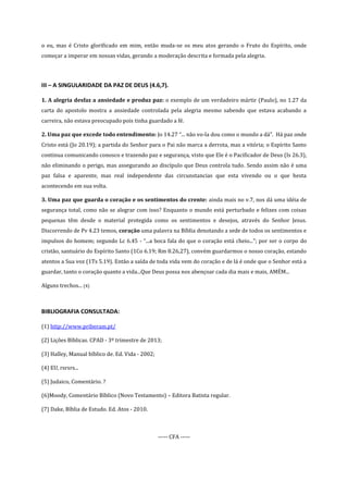 o eu, mas é Cristo glorificado em mim, então muda-se os meu atos gerando o Fruto do Espírito, onde
começar a imperar em nossas vidas, gerando a moderação descrita e formada pela alegria.

III – A SINGULARIDADE DA PAZ DE DEUS (4.6,7).
1. A alegria desfaz a ansiedade e produz paz: o exemplo de um verdadeiro mártir (Paulo), no 1.27 da
carta do apostolo mostra a ansiedade controlada pela alegria mesmo sabendo que estava acabando a
carreira, não estava preocupado pois tinha guardado a fé.
2. Uma paz que excede todo entendimento: Jo 14.27 “... não vo-la dou como o mundo a dá”. Há paz onde
Cristo está (Jo 20.19); a partida do Senhor para o Pai não marca a derrota, mas a vitória; o Espírito Santo
continua comunicando conosco e trazendo paz e segurança, visto que Ele é o Pacificador de Deus (Is 26.3),
não eliminando o perigo, mas assegurando ao discípulo que Deus controla tudo. Sendo assim não é uma
paz falsa e aparente, mas real independente das circunstancias que esta vivendo ou o que hesta
acontecendo em sua volta.
3. Uma paz que guarda o coração e os sentimentos do crente: ainda mais no v.7, nos dá uma idéia de
segurança total, como não se alegrar com isso? Enquanto o mundo está perturbado e felizes com coisas
pequenas têm desde o material protegida como os sentimentos e desejos, através do Senhor Jesus.
Discorrendo de Pv 4.23 temos, coração uma palavra na Bíblia denotando a sede de todos os sentimentos e
impulsos do homem; segundo Lc 6.45 - “...a boca fala do que o coração está cheio...”; por ser o corpo do
cristão, santuário do Espírito Santo (1Co 6.19; Rm 8.26,27), convém guardarmos o nosso coração, estando
atentos a Sua voz (1Ts 5.19). Então a saída de toda vida vem do coração e de lá é onde que o Senhor está a
guardar, tanto o coração quanto a vida...Que Deus possa nos abençoar cada dia mais e mais, AMÉM...
Alguns trechos... (4)

BIBLIOGRAFIA CONSULTADA:
(1) http://www.priberam.pt/
(2) Lições Bíblicas. CPAD - 3º trimestre de 2013;
(3) Halley, Manual bíblico de. Ed. Vida - 2002;
(4) EU, rsrsrs...
(5) Judaico, Comentário. ?
(6)Moody, Comentário Bíblico (Novo Testamento) – Editora Batista regular.
(7) Dake, Bíblia de Estudo. Ed. Atos - 2010.

----- CFA -----

 