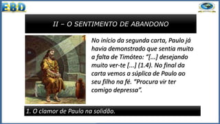 II – O SENTIMENTO DE ABANDONO
1. O clamor de Paulo na solidão.
No início da segunda carta, Paulo já
havia demonstrado que sentia muito
a falta de Timóteo: “[...] desejando
muito ver-te [...] (1.4). No final da
carta vemos a súplica de Paulo ao
seu filho na fé. “Procura vir ter
comigo depressa”.
 