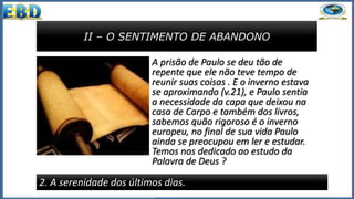 II – O SENTIMENTO DE ABANDONO
2. A serenidade dos últimos dias.
A prisão de Paulo se deu tão de
repente que ele não teve tempo de
reunir suas coisas . E o inverno estava
se aproximando (v.21), e Paulo sentia
a necessidade da capa que deixou na
casa de Carpo e também dos livros,
sabemos quão rigoroso é o inverno
europeu, no final de sua vida Paulo
ainda se preocupou em ler e estudar.
Temos nos dedicado ao estudo da
Palavra de Deus ?
 
