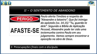II – O SENTIMENTO DE ABANDONO
3. Preocupações finais com o discípulo.
Paulo alerta Timóteo a respeito de
“Alexandre o latoeiro”. Que foi inimigo
do apóstolo (vv. 14.15) “Tu, guarda-te
dele”. Segundo a Bíblia de Aplicação
Pessoal, Alexandre pode ter sido uma
testemunha contra Paulo em seu
julgamento. Vamos sempre encontrar a
oposição na obra de Deus.
 
