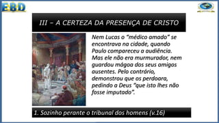 III – A CERTEZA DA PRESENÇA DE CRISTO
1. Sozinho perante o tribunal dos homens (v.16)
Nem Lucas o “médico amado” se
encontrava na cidade, quando
Paulo compareceu a audiência.
Mas ele não era murmurador, nem
guardou mágoa dos seus amigos
ausentes. Pelo contrário,
demonstrou que os perdoara,
pedindo a Deus “que isto lhes não
fosse imputado”.
 