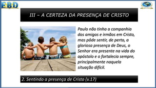 III – A CERTEZA DA PRESENÇA DE CRISTO
2. Sentindo a presença de Cristo (v.17)
Paulo não tinha a companhia
dos amigos e irmãos em Cristo,
mas pôde sentir, de perto, a
gloriosa presença de Deus, o
Senhor era presente na vida do
apóstolo e o fortalecia sempre,
principalmente naquela
situação difícil.
 