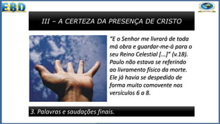 III – A CERTEZA DA PRESENÇA DE CRISTO
3. Palavras e saudações finais.
“E o Senhor me livrará de toda
má obra e guardar-me-á para o
seu Reino Celestial [...]” (v.18).
Paulo não estava se referindo
ao livramento físico da morte.
Ele já havia se despedido de
forma muito comovente nos
versículos 6 a 8.
 