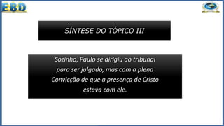 SÍNTESE DO TÓPICO III
Sozinho, Paulo se dirigiu ao tribunal
para ser julgado, mas com a plena
Convicção de que a presença de Cristo
estava com ele.
 