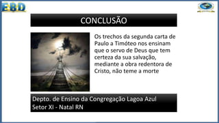 Os trechos da segunda carta de
Paulo a Timóteo nos ensinam
que o servo de Deus que tem
certeza da sua salvação,
mediante a obra redentora de
Cristo, não teme a morte
Depto. de Ensino da Congregação Lagoa Azul
Setor XI - Natal RN
CONCLUSÃO
 
