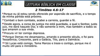 2 Timóteo 4.6-17
6 Porque eu já estou sendo oferecido por aspersão de sacrifício, e o tempo
da minha partida está próximo.
7 Combati o bom combate, acabei a carreira, guardei a fé.
8 Desde agora, a coroa da justiça me está guardada, a qual o Senhor, justo
juiz, me dará naquele Dia; e não somente a mim, mas também a todos os
que amarem a sua vinda.
9 Procura vir ter comigo depressa.
10 Porque Demas me desamparou, amando o presente século, e foi para
Tessalônica; Crescente, para a Galácia, Tito, para a Dalmácia.
11 Só Lucas está comigo. Toma Marcos e traze-o contigo, porque me é
muito útil para o ministério.
LEITURA BÍBLICA EM CLASSE
 