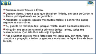 12 Também enviei Tíquico a Éfeso.
13 Quando vieres, traze a capa que deixei em Trôade, em casa de Carpo, e
os livros, principalmente os pergaminhos.
14 Alexandre, o latoeiro, causou-me muitos males; o Senhor lhe pague
segundo as suas obras.
15 Tu, guarda-te também dele, porque resistiu muito às nossas palavras.
16 Ninguém me assistiu na minha primeira defesa; antes, todos me
desampararam. Que isto lhes não seja imputado.
17 Mas o Senhor assistiu-me e fortaleceu-me, para que, por mim, fosse
cumprida a pregação e todos os gentios a ouvissem; e fiquei livre da boca
do leão.
 