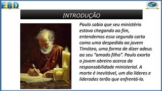 INTRODUÇÃO
Paulo sabia que seu ministério
estava chegando ao fim,
entendemos essa segunda carta
como uma despedida ao jovem
Timóteo, uma forma de dizer adeus
ao seu “amado filho”. Paulo exorta
o jovem obreiro acerca da
responsabilidade ministerial. A
morte é inevitável, um dia líderes e
liderados terão que enfrentá-la.
 