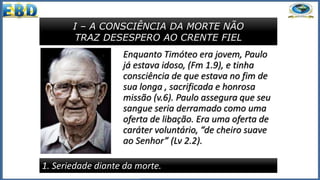 I – A CONSCIÊNCIA DA MORTE NÃO
TRAZ DESESPERO AO CRENTE FIEL
1. Seriedade diante da morte.
Enquanto Timóteo era jovem, Paulo
já estava idoso, (Fm 1.9), e tinha
consciência de que estava no fim de
sua longa , sacrificada e honrosa
missão (v.6). Paulo assegura que seu
sangue seria derramado como uma
oferta de libação. Era uma oferta de
caráter voluntário, “de cheiro suave
ao Senhor” (Lv 2.2).
 
