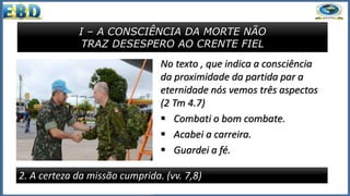 I – A CONSCIÊNCIA DA MORTE NÃO
TRAZ DESESPERO AO CRENTE FIEL
2. A certeza da missão cumprida. (vv. 7,8)
No texto , que indica a consciência
da proximidade da partida par a
eternidade nós vemos três aspectos
(2 Tm 4.7)
 Combati o bom combate.
 Acabei a carreira.
 Guardei a fé.
 