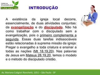 A existência da igreja local decorre,
essencialmente, de duas atividades conjuntas:
da evangelização e do discipulado. Não há
como trabalhar com o discipulado sem a
evangelização, pois o primeiro complementa a
segunda. Essas duas tarefas indissociáveis
estão relacionadas à suprema missão da igreja:
Pregar o evangelho a toda criatura e ensinar a
todas as nações (Mt 18.19,20). Nas palavras
de Jesus em Mateus 28.19,20, temos o modelo
e o método do discipulado cristão.
Av. Mariana Caligiori Ronchetti, 1051 – São Paulo - SP
 