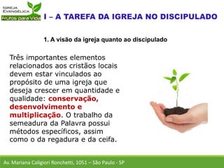 Três importantes elementos
relacionados aos cristãos locais
devem estar vinculados ao
propósito de uma igreja que
deseja crescer em quantidade e
qualidade: conservação,
desenvolvimento e
multiplicação. O trabalho da
semeadura da Palavra possui
métodos específicos, assim
como o da regadura e da ceifa.
Av. Mariana Caligiori Ronchetti, 1051 – São Paulo - SP
1. A visão da igreja quanto ao discipulado
 