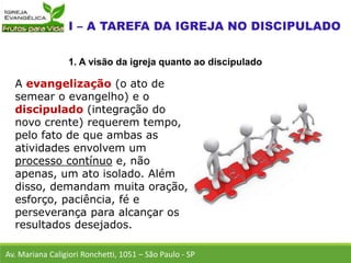 A evangelização (o ato de
semear o evangelho) e o
discipulado (integração do
novo crente) requerem tempo,
pelo fato de que ambas as
atividades envolvem um
processo contínuo e, não
apenas, um ato isolado. Além
disso, demandam muita oração,
esforço, paciência, fé e
perseverança para alcançar os
resultados desejados.
Av. Mariana Caligiori Ronchetti, 1051 – São Paulo - SP
1. A visão da igreja quanto ao discipulado
 