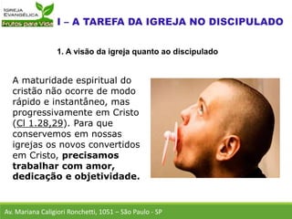 A maturidade espiritual do
cristão não ocorre de modo
rápido e instantâneo, mas
progressivamente em Cristo
(Cl 1.28,29). Para que
conservemos em nossas
igrejas os novos convertidos
em Cristo, precisamos
trabalhar com amor,
dedicação e objetividade.
Av. Mariana Caligiori Ronchetti, 1051 – São Paulo - SP
1. A visão da igreja quanto ao discipulado
 